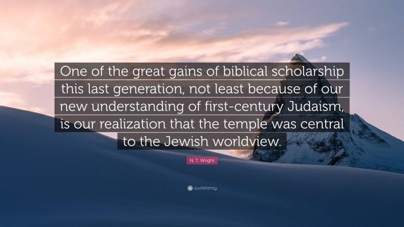 N. T. Wright Quote: “One of the great gains of biblical scholarship this last generation, not least because of our new understanding of first-century Judaism, is our realization that the temple was central to the Jewish worldview.”