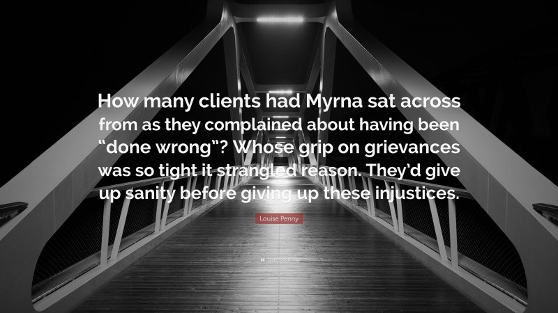 Louise Penny Quote: “How many clients had Myrna sat across from as they complained about having been “done wrong”? Whose grip on grievances was so tight it strangled reason. They’d give up sanity before giving up these injustices.”