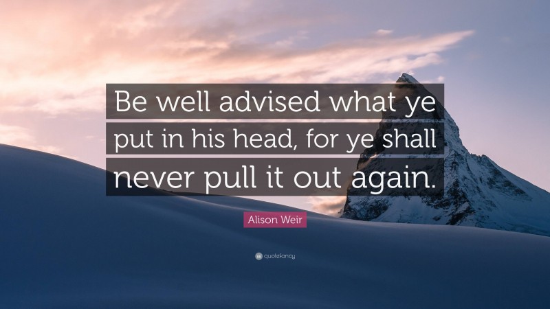 Alison Weir Quote: “Be well advised what ye put in his head, for ye shall never pull it out again.”