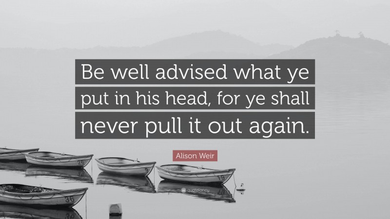 Alison Weir Quote: “Be well advised what ye put in his head, for ye shall never pull it out again.”