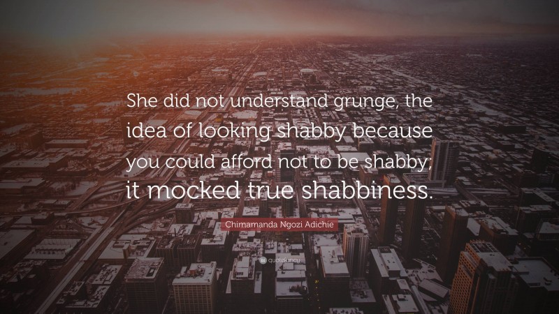 Chimamanda Ngozi Adichie Quote: “She did not understand grunge, the idea of looking shabby because you could afford not to be shabby; it mocked true shabbiness.”