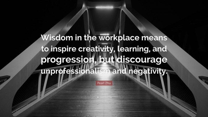 Pearl Zhu Quote: “Wisdom in the workplace means to inspire creativity, learning, and progression, but discourage unprofessionalism and negativity.”