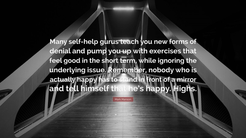 Mark Manson Quote: “Many self-help gurus teach you new forms of denial and pump you up with exercises that feel good in the short term, while ignoring the underlying issue. Remember, nobody who is actually happy has to stand in front of a mirror and tell himself that he’s happy. Highs.”