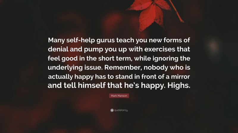 Mark Manson Quote: “Many self-help gurus teach you new forms of denial and pump you up with exercises that feel good in the short term, while ignoring the underlying issue. Remember, nobody who is actually happy has to stand in front of a mirror and tell himself that he’s happy. Highs.”