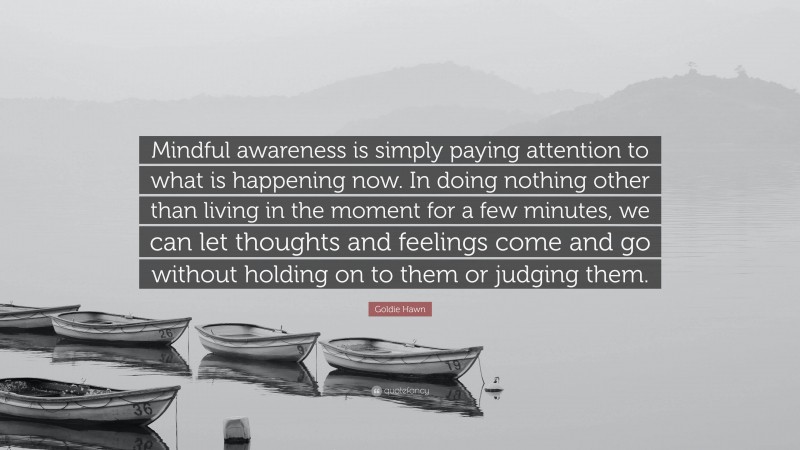 Goldie Hawn Quote: “Mindful awareness is simply paying attention to what is happening now. In doing nothing other than living in the moment for a few minutes, we can let thoughts and feelings come and go without holding on to them or judging them.”