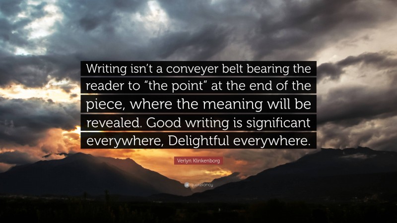 Verlyn Klinkenborg Quote: “Writing isn’t a conveyer belt bearing the reader to “the point” at the end of the piece, where the meaning will be revealed. Good writing is significant everywhere, Delightful everywhere.”