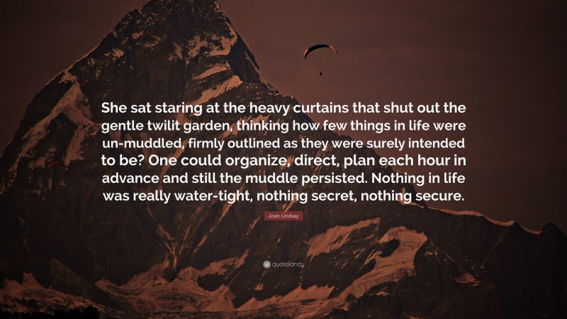 Joan Lindsay Quote: “She sat staring at the heavy curtains that shut out the gentle twilit garden, thinking how few things in life were un-muddled, firmly outlined as they were surely intended to be? One could organize, direct, plan each hour in advance and still the muddle persisted. Nothing in life was really water-tight, nothing secret, nothing secure.”