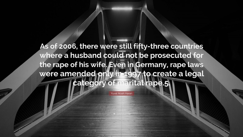 Yuval Noah Harari Quote: “As of 2006, there were still fifty-three countries where a husband could not be prosecuted for the rape of his wife. Even in Germany, rape laws were amended only in 1997 to create a legal category of marital rape.5.”