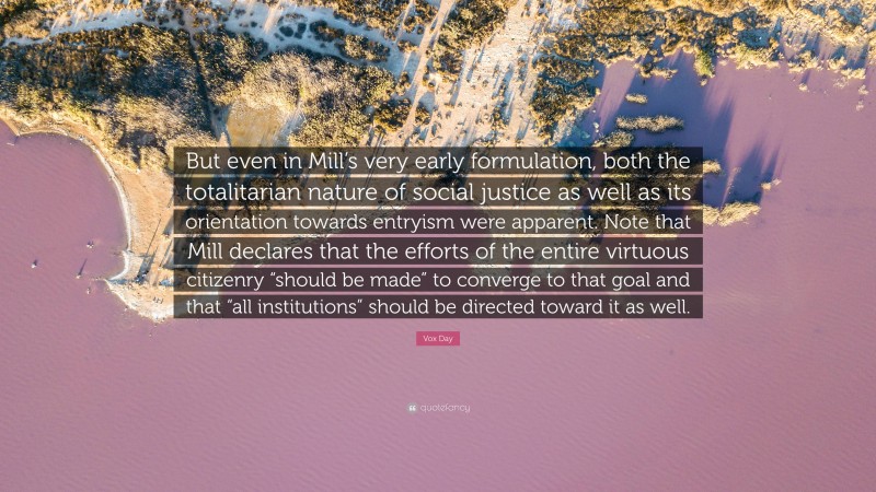 Vox Day Quote: “But even in Mill’s very early formulation, both the totalitarian nature of social justice as well as its orientation towards entryism were apparent. Note that Mill declares that the efforts of the entire virtuous citizenry “should be made” to converge to that goal and that “all institutions” should be directed toward it as well.”
