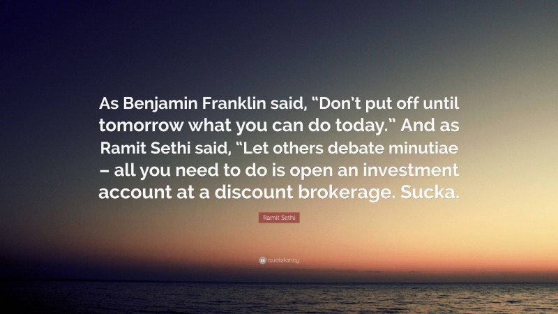 Ramit Sethi Quote: “As Benjamin Franklin said, “Don’t put off until tomorrow what you can do today.” And as Ramit Sethi said, “Let others debate minutiae – all you need to do is open an investment account at a discount brokerage. Sucka.”
