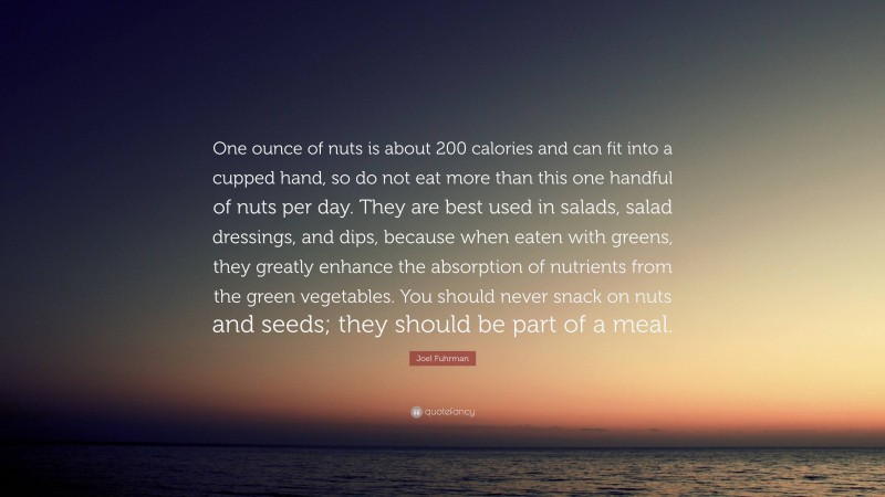 Joel Fuhrman Quote: “One ounce of nuts is about 200 calories and can fit into a cupped hand, so do not eat more than this one handful of nuts per day. They are best used in salads, salad dressings, and dips, because when eaten with greens, they greatly enhance the absorption of nutrients from the green vegetables. You should never snack on nuts and seeds; they should be part of a meal.”