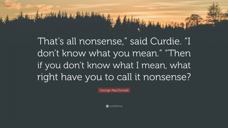 George MacDonald Quote: “That’s all nonsense,” said Curdie. “I don’t know what you mean.” “Then if you don’t know what I mean, what right have you to call it nonsense?”
