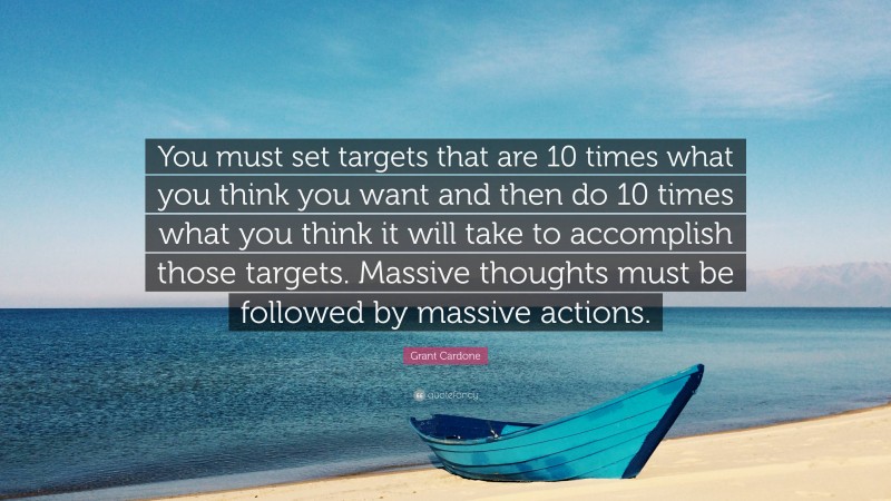 Grant Cardone Quote: “You must set targets that are 10 times what you think you want and then do 10 times what you think it will take to accomplish those targets. Massive thoughts must be followed by massive actions.”