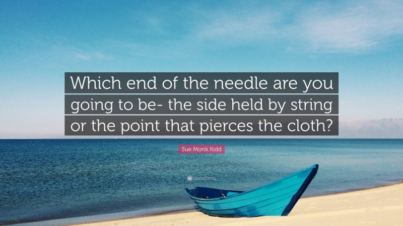 Sue Monk Kidd Quote: “Which end of the needle are you going to be- the side held by string or the point that pierces the cloth?”