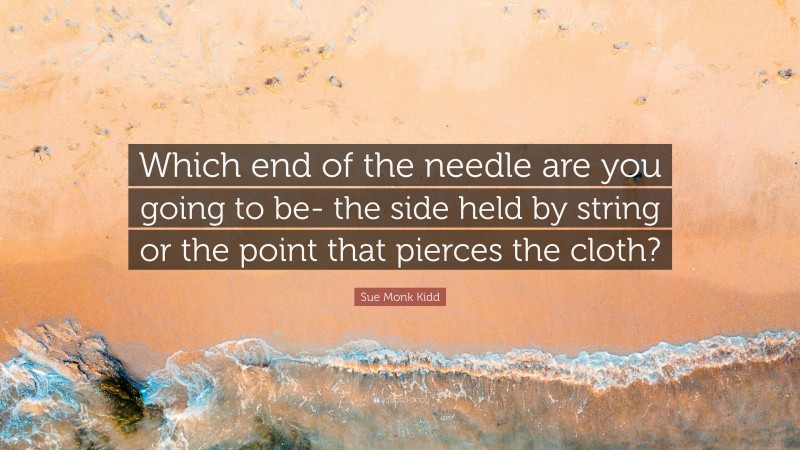 Sue Monk Kidd Quote: “Which end of the needle are you going to be- the side held by string or the point that pierces the cloth?”