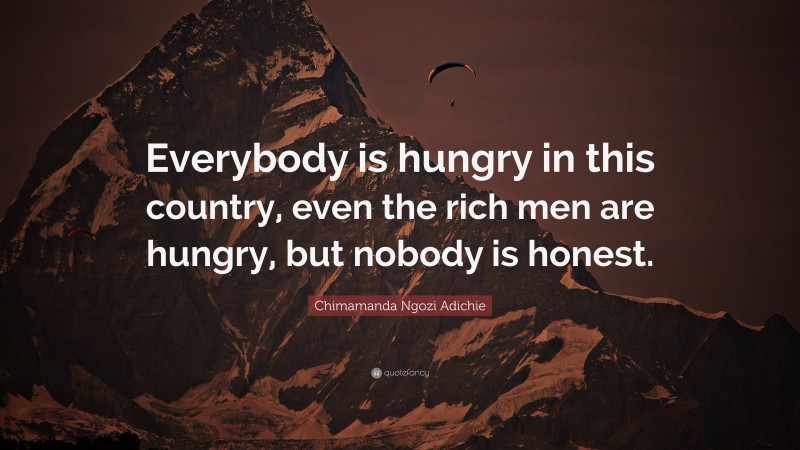 Chimamanda Ngozi Adichie Quote: “Everybody is hungry in this country, even the rich men are hungry, but nobody is honest.”