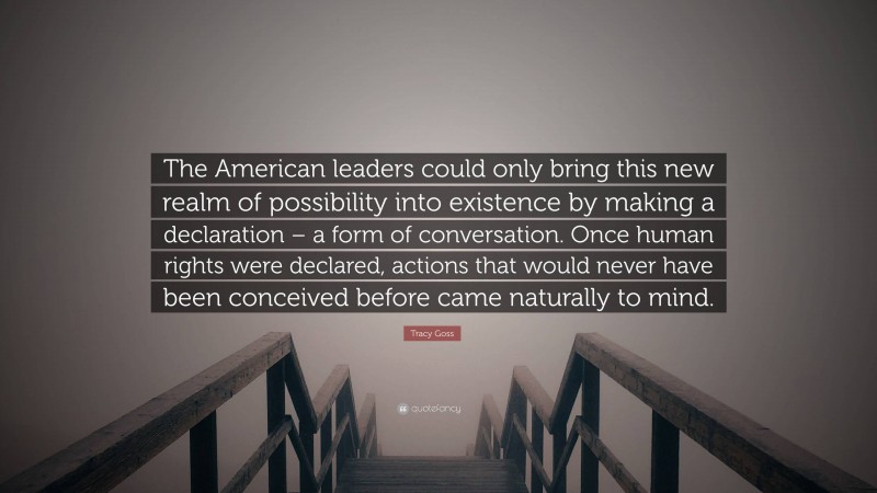 Tracy Goss Quote: “The American leaders could only bring this new realm of possibility into existence by making a declaration – a form of conversation. Once human rights were declared, actions that would never have been conceived before came naturally to mind.”