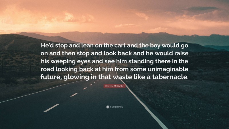 Cormac McCarthy Quote: “He’d stop and lean on the cart and the boy would go on and then stop and look back and he would raise his weeping eyes and see him standing there in the road looking back at him from some unimaginable future, glowing in that waste like a tabernacle.”