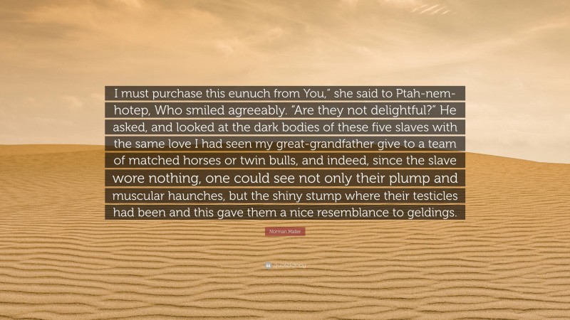 Norman Mailer Quote: “I must purchase this eunuch from You,” she said to Ptah-nem-hotep, Who smiled agreeably. “Are they not delightful?” He asked, and looked at the dark bodies of these five slaves with the same love I had seen my great-grandfather give to a team of matched horses or twin bulls, and indeed, since the slave wore nothing, one could see not only their plump and muscular haunches, but the shiny stump where their testicles had been and this gave them a nice resemblance to geldings.”