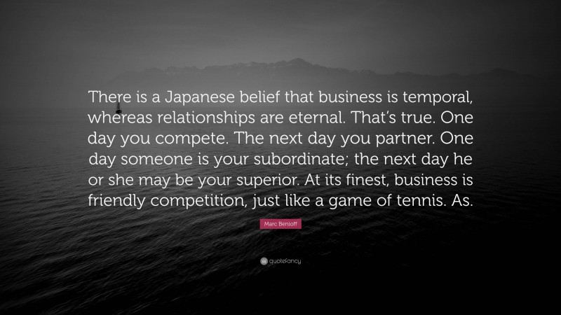 Marc Benioff Quote: “There is a Japanese belief that business is temporal, whereas relationships are eternal. That’s true. One day you compete. The next day you partner. One day someone is your subordinate; the next day he or she may be your superior. At its finest, business is friendly competition, just like a game of tennis. As.”