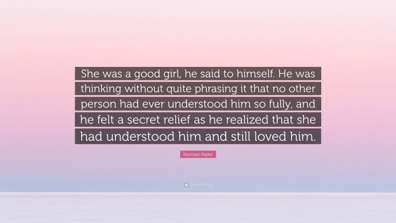 Norman Mailer Quote: “She was a good girl, he said to himself. He was thinking without quite phrasing it that no other person had ever understood him so fully, and he felt a secret relief as he realized that she had understood him and still loved him.”