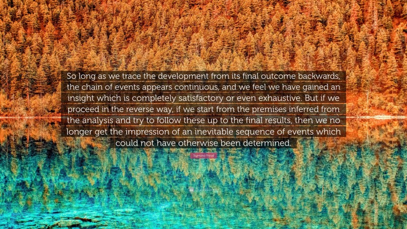 Sigmund Freud Quote: “So long as we trace the development from its final outcome backwards, the chain of events appears continuous, and we feel we have gained an insight which is completely satisfactory or even exhaustive. But if we proceed in the reverse way, if we start from the premises inferred from the analysis and try to follow these up to the final results, then we no longer get the impression of an inevitable sequence of events which could not have otherwise been determined.”