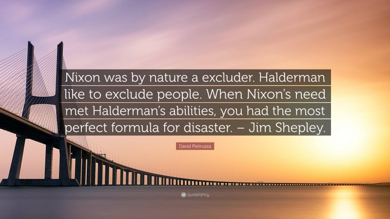 David Pietrusza Quote: “Nixon was by nature a excluder. Halderman like to exclude people. When Nixon’s need met Halderman’s abilities, you had the most perfect formula for disaster. – Jim Shepley.”