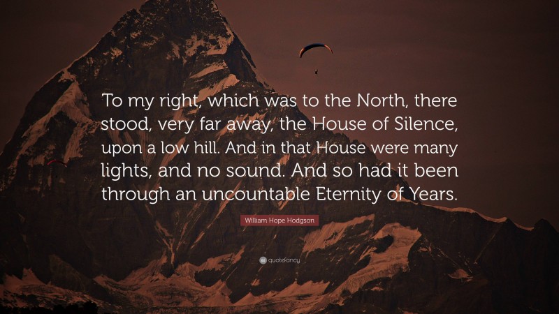 William Hope Hodgson Quote: “To my right, which was to the North, there stood, very far away, the House of Silence, upon a low hill. And in that House were many lights, and no sound. And so had it been through an uncountable Eternity of Years.”