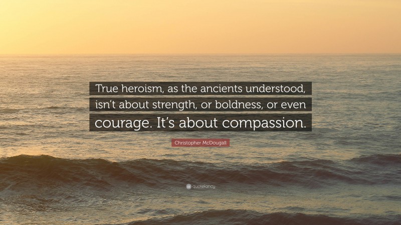 Christopher McDougall Quote: “True heroism, as the ancients understood, isn’t about strength, or boldness, or even courage. It’s about compassion.”