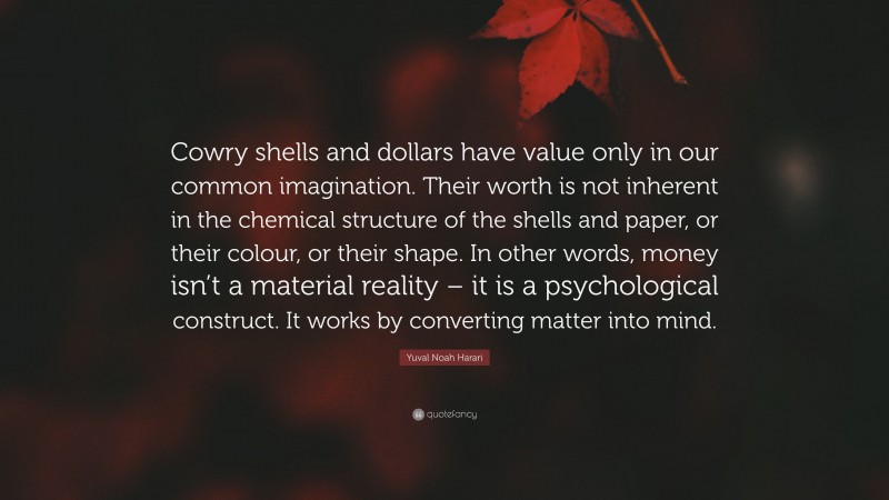 Yuval Noah Harari Quote: “Cowry shells and dollars have value only in our common imagination. Their worth is not inherent in the chemical structure of the shells and paper, or their colour, or their shape. In other words, money isn’t a material reality – it is a psychological construct. It works by converting matter into mind.”
