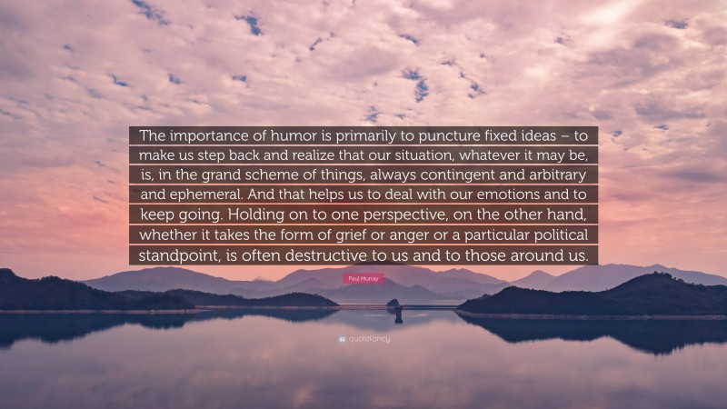 Paul Murray Quote: “The importance of humor is primarily to puncture fixed ideas – to make us step back and realize that our situation, whatever it may be, is, in the grand scheme of things, always contingent and arbitrary and ephemeral. And that helps us to deal with our emotions and to keep going. Holding on to one perspective, on the other hand, whether it takes the form of grief or anger or a particular political standpoint, is often destructive to us and to those around us.”