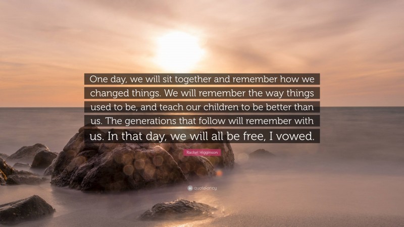 Rachel Higginson Quote: “One day, we will sit together and remember how we changed things. We will remember the way things used to be, and teach our children to be better than us. The generations that follow will remember with us. In that day, we will all be free, I vowed.”