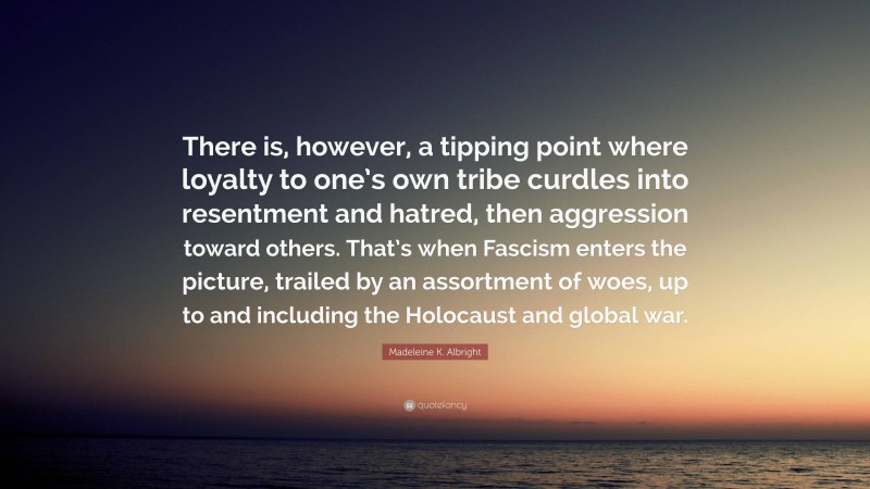 Madeleine K. Albright Quote: “There is, however, a tipping point where loyalty to one’s own tribe curdles into resentment and hatred, then aggression toward others. That’s when Fascism enters the picture, trailed by an assortment of woes, up to and including the Holocaust and global war.”