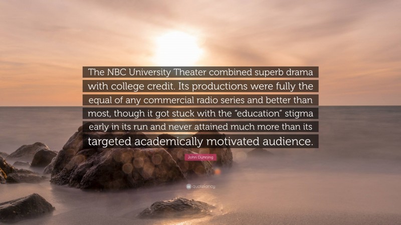 John Dunning Quote: “The NBC University Theater combined superb drama with college credit. Its productions were fully the equal of any commercial radio series and better than most, though it got stuck with the “education” stigma early in its run and never attained much more than its targeted academically motivated audience.”