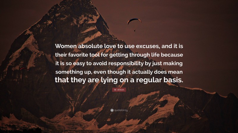 W. Anton Quote: “Women absolute love to use excuses, and it is their favorite tool for getting through life because it is so easy to avoid responsibility by just making something up, even though it actually does mean that they are lying on a regular basis.”