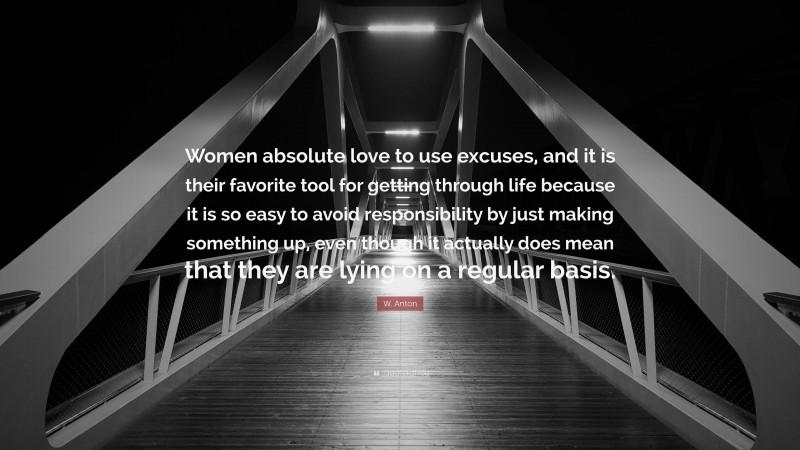 W. Anton Quote: “Women absolute love to use excuses, and it is their favorite tool for getting through life because it is so easy to avoid responsibility by just making something up, even though it actually does mean that they are lying on a regular basis.”