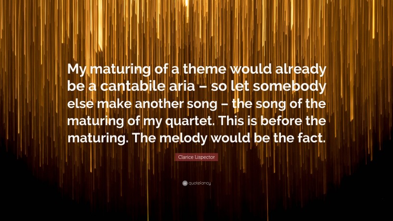 Clarice Lispector Quote: “My maturing of a theme would already be a cantabile aria – so let somebody else make another song – the song of the maturing of my quartet. This is before the maturing. The melody would be the fact.”