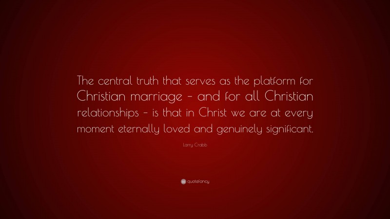 Larry Crabb Quote: “The central truth that serves as the platform for Christian marriage – and for all Christian relationships – is that in Christ we are at every moment eternally loved and genuinely significant.”