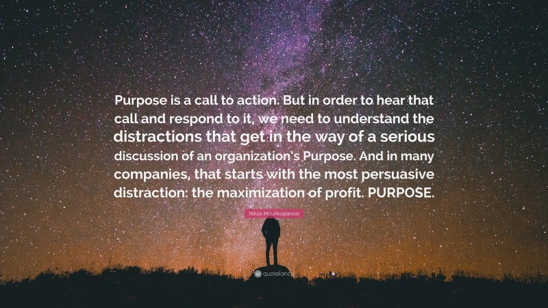 Nikos Mourkogiannis Quote: “Purpose is a call to action. But in order to hear that call and respond to it, we need to understand the distractions that get in the way of a serious discussion of an organization’s Purpose. And in many companies, that starts with the most persuasive distraction: the maximization of profit. PURPOSE.”