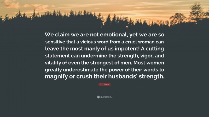 T.D. Jakes Quote: “We claim we are not emotional, yet we are so sensitive that a vicious word from a cruel woman can leave the most manly of us impotent! A cutting statement can undermine the strength, vigor, and vitality of even the strongest of men. Most women greatly underestimate the power of their words to magnify or crush their husbands’ strength.”