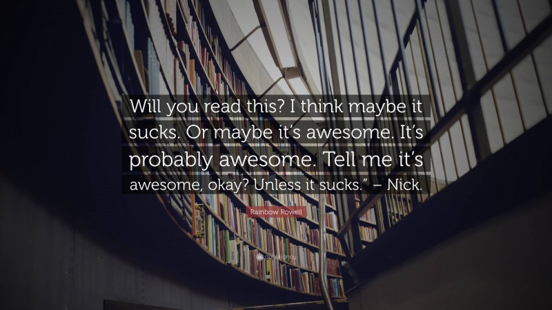 Rainbow Rowell Quote: “Will you read this? I think maybe it sucks. Or maybe it’s awesome. It’s probably awesome. Tell me it’s awesome, okay? Unless it sucks.” – Nick.”