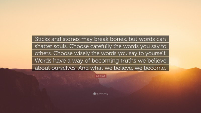 L.R. Knost Quote: “Sticks and stones may break bones, but words can shatter souls. Choose carefully the words you say to others. Choose wisely the words you say to yourself. Words have a way of becoming truths we believe about ourselves. And what we believe, we become.”