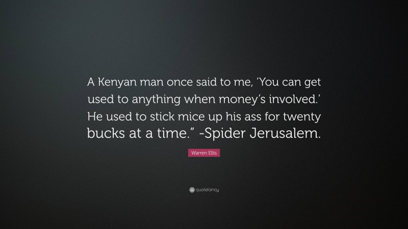Warren Ellis Quote: “A Kenyan man once said to me, ‘You can get used to anything when money’s involved.’ He used to stick mice up his ass for twenty bucks at a time.” -Spider Jerusalem.”