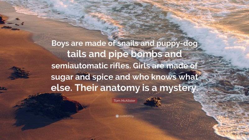 Tom McAllister Quote: “Boys are made of snails and puppy-dog tails and pipe bombs and semiautomatic rifles. Girls are made of sugar and spice and who knows what else. Their anatomy is a mystery.”