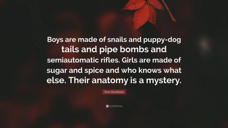 Tom McAllister Quote: “Boys are made of snails and puppy-dog tails and pipe bombs and semiautomatic rifles. Girls are made of sugar and spice and who knows what else. Their anatomy is a mystery.”