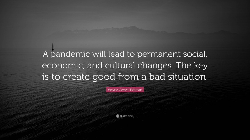 Wayne Gerard Trotman Quote: “A pandemic will lead to permanent social, economic, and cultural changes. The key is to create good from a bad situation.”
