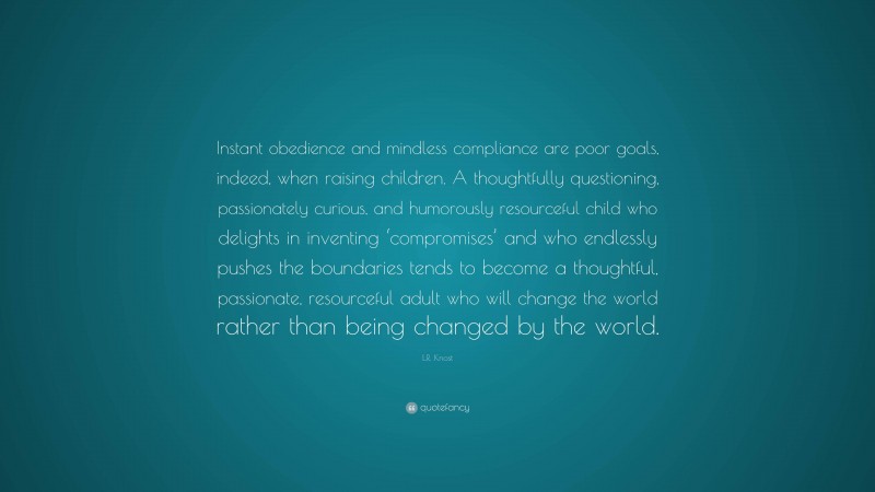 L.R. Knost Quote: “Instant obedience and mindless compliance are poor goals, indeed, when raising children. A thoughtfully questioning, passionately curious, and humorously resourceful child who delights in inventing ‘compromises’ and who endlessly pushes the boundaries tends to become a thoughtful, passionate, resourceful adult who will change the world rather than being changed by the world.”