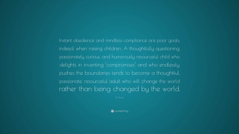 L.R. Knost Quote: “Instant obedience and mindless compliance are poor goals, indeed, when raising children. A thoughtfully questioning, passionately curious, and humorously resourceful child who delights in inventing ‘compromises’ and who endlessly pushes the boundaries tends to become a thoughtful, passionate, resourceful adult who will change the world rather than being changed by the world.”