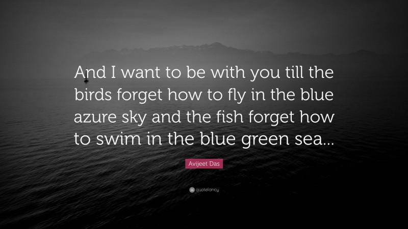 Avijeet Das Quote: “And I want to be with you till the birds forget how to fly in the blue azure sky and the fish forget how to swim in the blue green sea...”