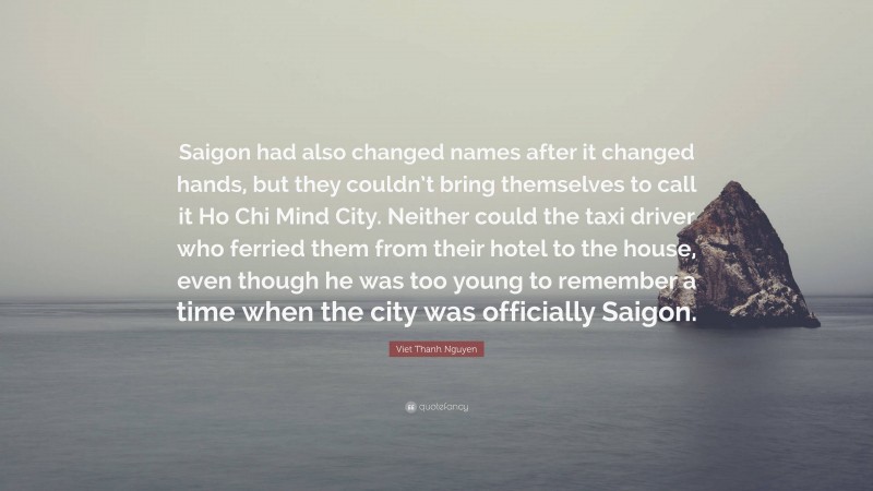 Viet Thanh Nguyen Quote: “Saigon had also changed names after it changed hands, but they couldn’t bring themselves to call it Ho Chi Mind City. Neither could the taxi driver who ferried them from their hotel to the house, even though he was too young to remember a time when the city was officially Saigon.”